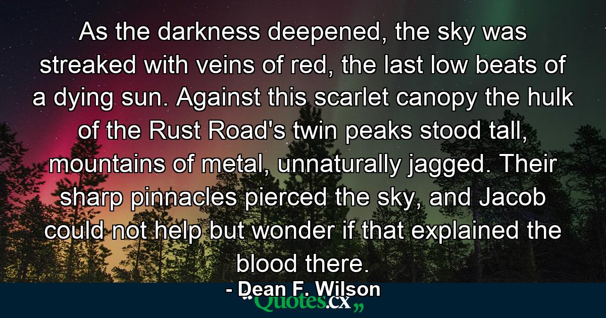 As the darkness deepened, the sky was streaked with veins of red, the last low beats of a dying sun. Against this scarlet canopy the hulk of the Rust Road's twin peaks stood tall, mountains of metal, unnaturally jagged. Their sharp pinnacles pierced the sky, and Jacob could not help but wonder if that explained the blood there. - Quote by Dean F. Wilson