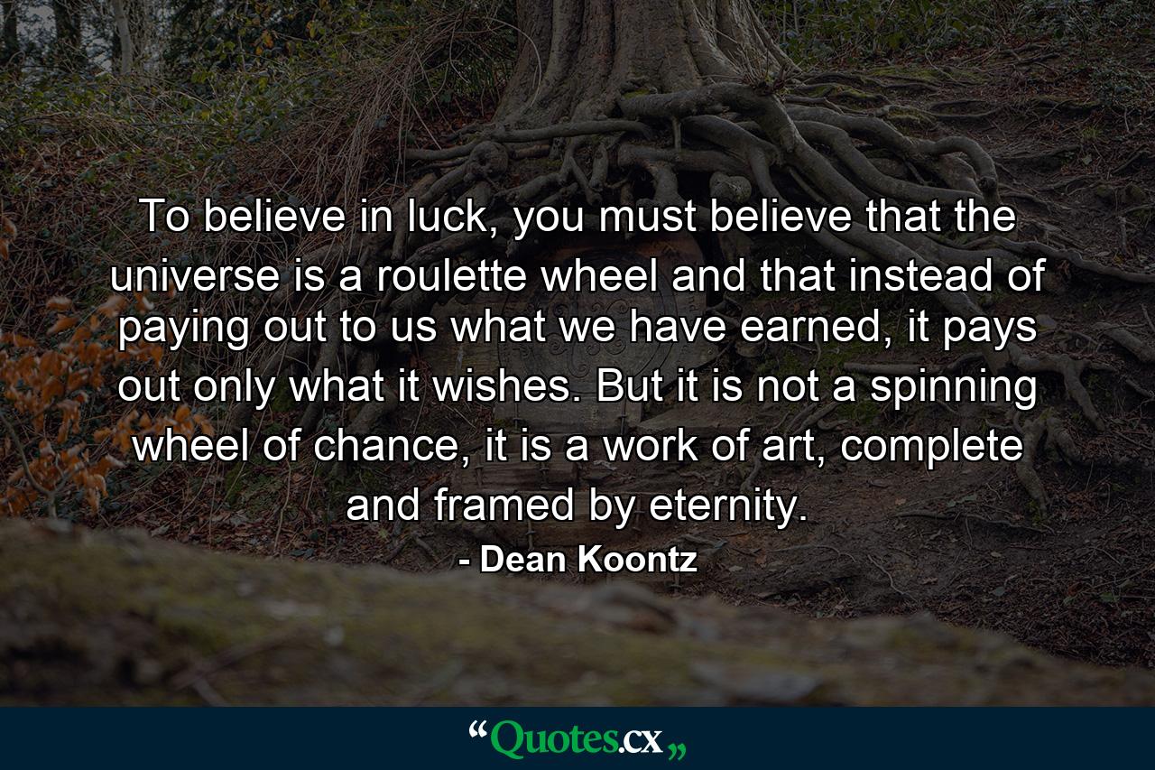 To believe in luck, you must believe that the universe is a roulette wheel and that instead of paying out to us what we have earned, it pays out only what it wishes. But it is not a spinning wheel of chance, it is a work of art, complete and framed by eternity. - Quote by Dean Koontz