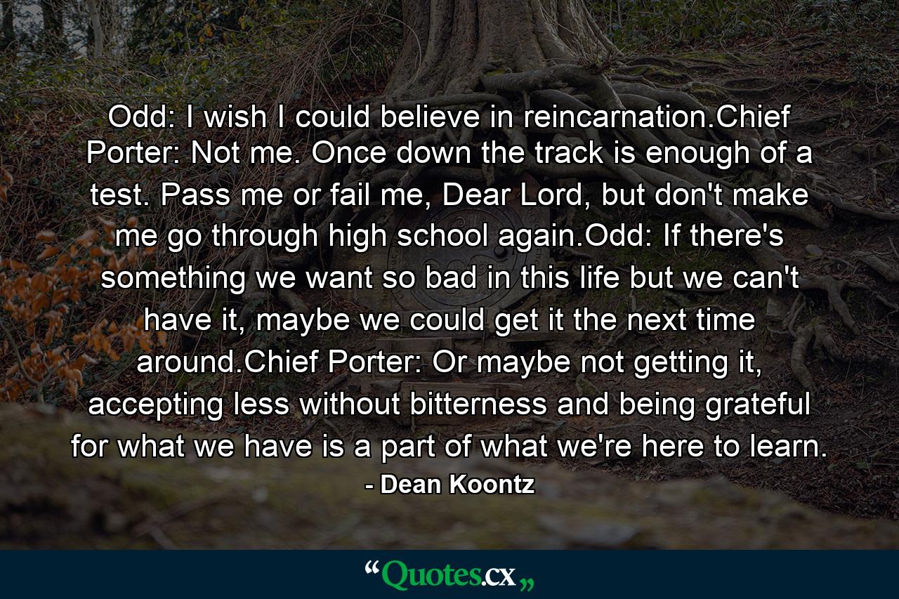 Odd: I wish I could believe in reincarnation.Chief Porter: Not me. Once down the track is enough of a test. Pass me or fail me, Dear Lord, but don't make me go through high school again.Odd: If there's something we want so bad in this life but we can't have it, maybe we could get it the next time around.Chief Porter: Or maybe not getting it, accepting less without bitterness and being grateful for what we have is a part of what we're here to learn. - Quote by Dean Koontz