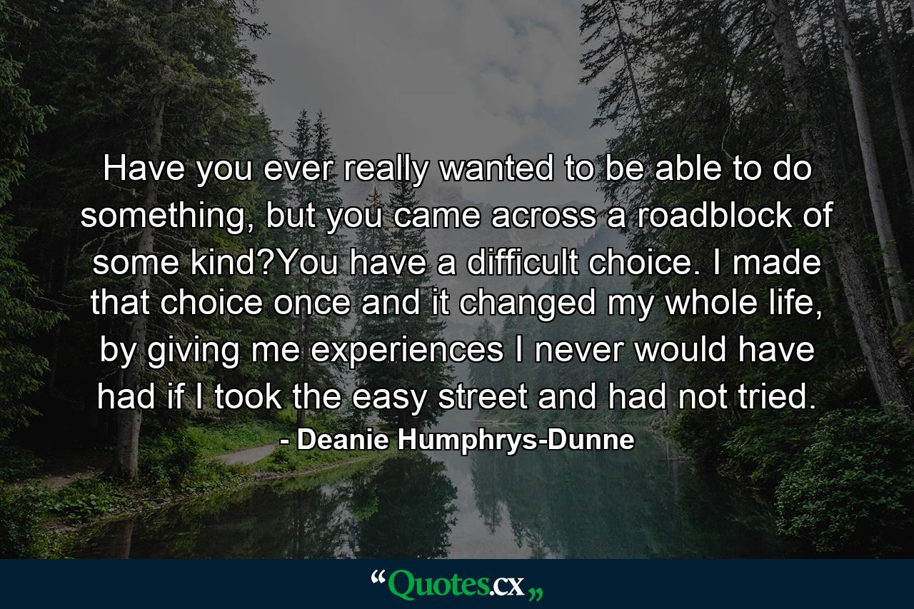 Have you ever really wanted to be able to do something, but you came across a roadblock of some kind?You have a difficult choice. I made that choice once and it changed my whole life, by giving me experiences I never would have had if I took the easy street and had not tried. - Quote by Deanie Humphrys-Dunne