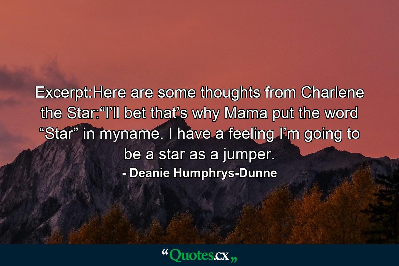 Excerpt:Here are some thoughts from Charlene the Star:“I’ll bet that’s why Mama put the word “Star” in myname. I have a feeling I’m going to be a star as a jumper. - Quote by Deanie Humphrys-Dunne