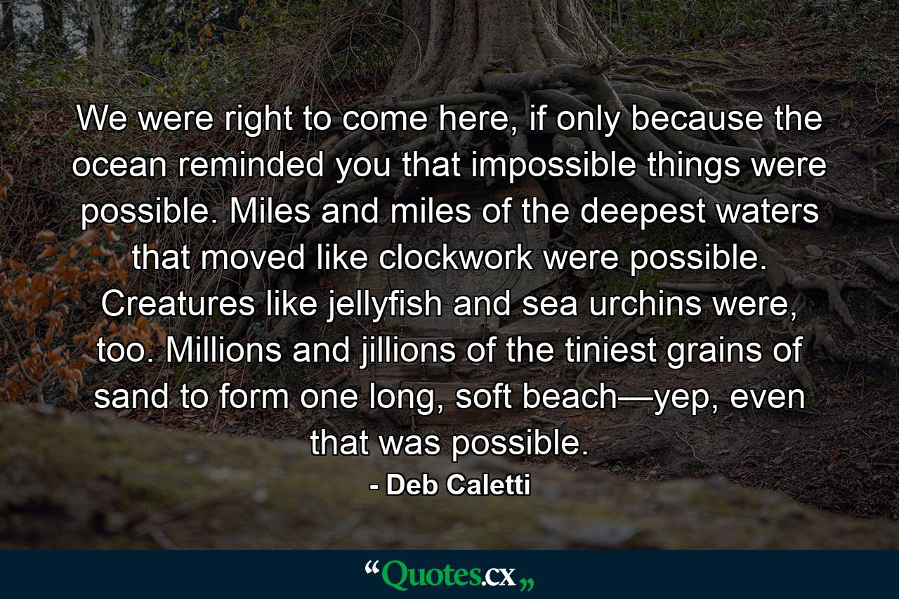 We were right to come here, if only because the ocean reminded you that impossible things were possible. Miles and miles of the deepest waters that moved like clockwork were possible. Creatures like jellyfish and sea urchins were, too. Millions and jillions of the tiniest grains of sand to form one long, soft beach—yep, even that was possible. - Quote by Deb Caletti