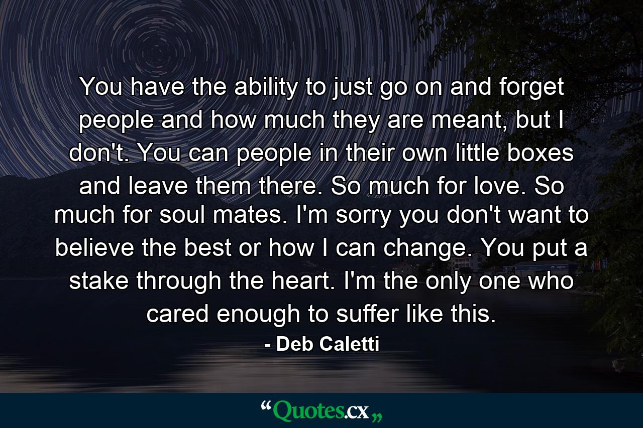 You have the ability to just go on and forget people and how much they are meant, but I don't. You can people in their own little boxes and leave them there. So much for love. So much for soul mates. I'm sorry you don't want to believe the best or how I can change. You put a stake through the heart. I'm the only one who cared enough to suffer like this. - Quote by Deb Caletti