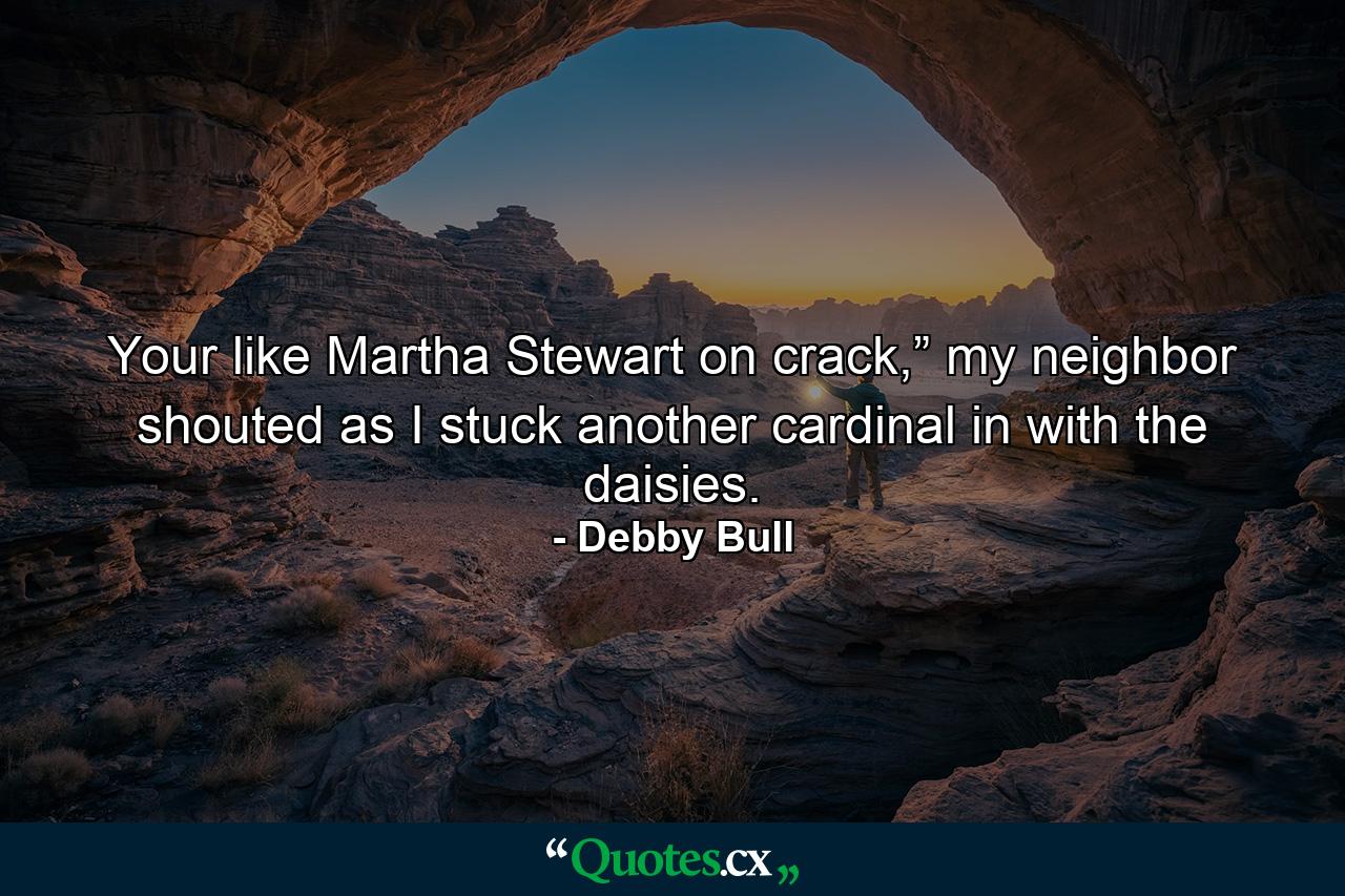 Your like Martha Stewart on crack,” my neighbor shouted as I stuck another cardinal in with the daisies. - Quote by Debby Bull