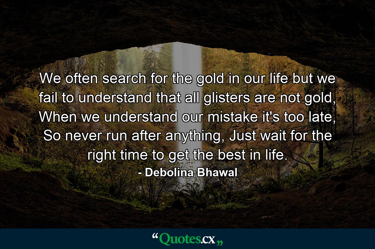 We often search for the gold in our life but we fail to understand that all glisters are not gold, When we understand our mistake it's too late, So never run after anything, Just wait for the right time to get the best in life. - Quote by Debolina Bhawal