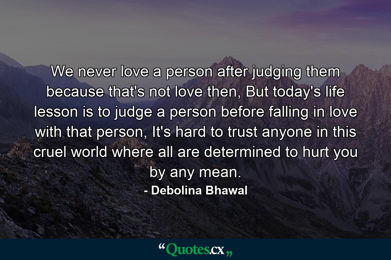 We never love a person after judging them because that's not love then, But today's life lesson is to judge a person before falling in love with that person, It's hard to trust anyone in this cruel world where all are determined to hurt you by any mean. - Quote by Debolina Bhawal