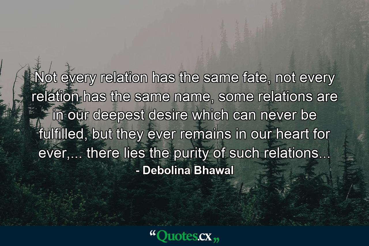 Not every relation has the same fate, not every relation has the same name, some relations are in our deepest desire which can never be fulfilled, but they ever remains in our heart for ever,... there lies the purity of such relations... - Quote by Debolina Bhawal