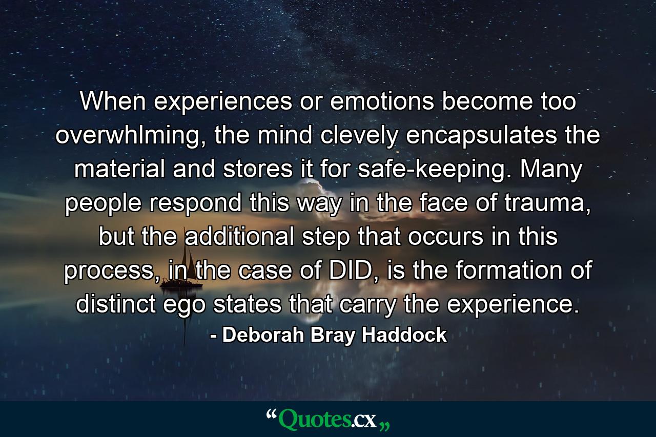 When experiences or emotions become too overwhlming, the mind clevely encapsulates the material and stores it for safe-keeping. Many people respond this way in the face of trauma, but the additional step that occurs in this process, in the case of DID, is the formation of distinct ego states that carry the experience. - Quote by Deborah Bray Haddock