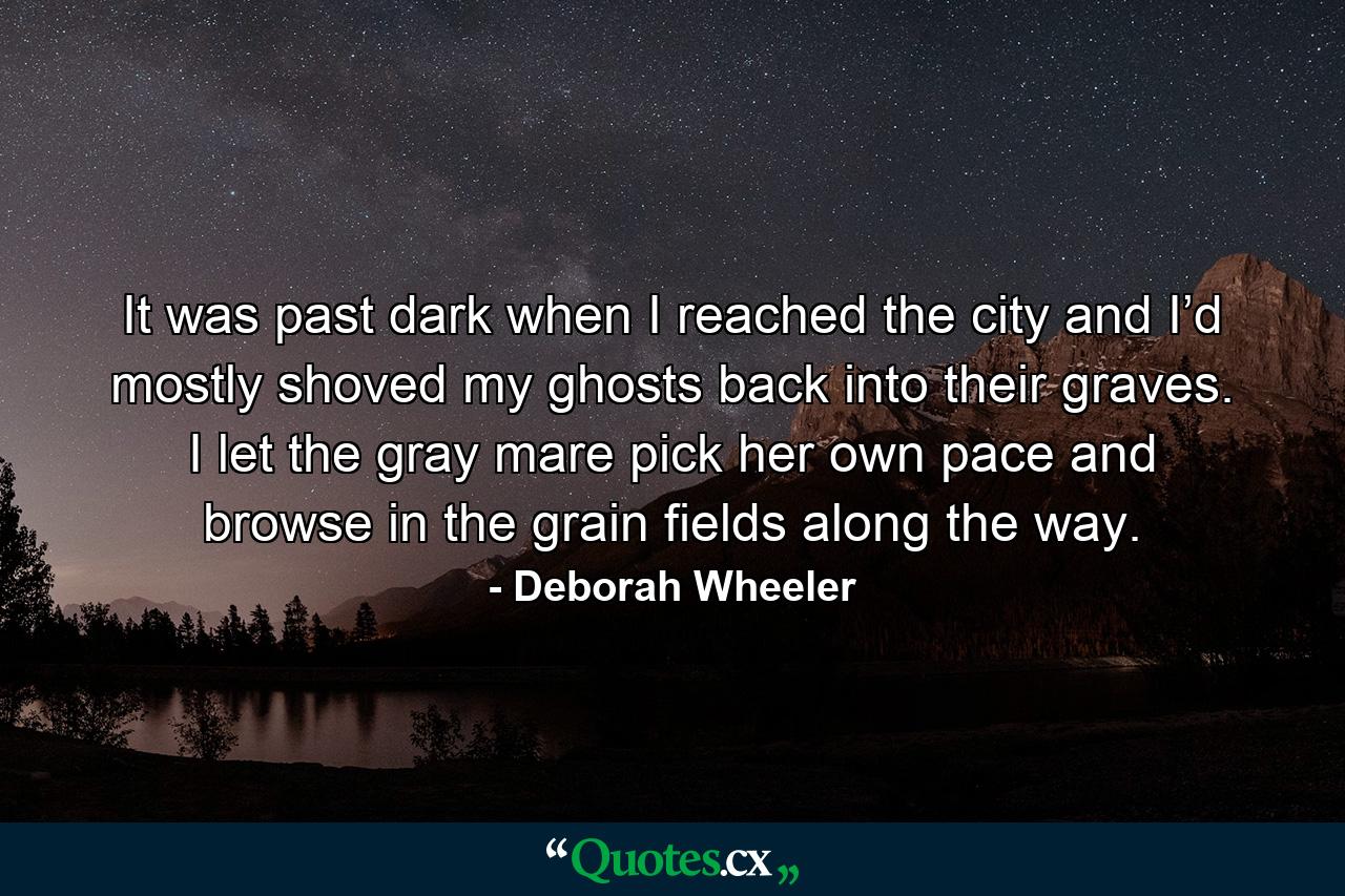 It was past dark when I reached the city and I’d mostly shoved my ghosts back into their graves. I let the gray mare pick her own pace and browse in the grain fields along the way. - Quote by Deborah Wheeler