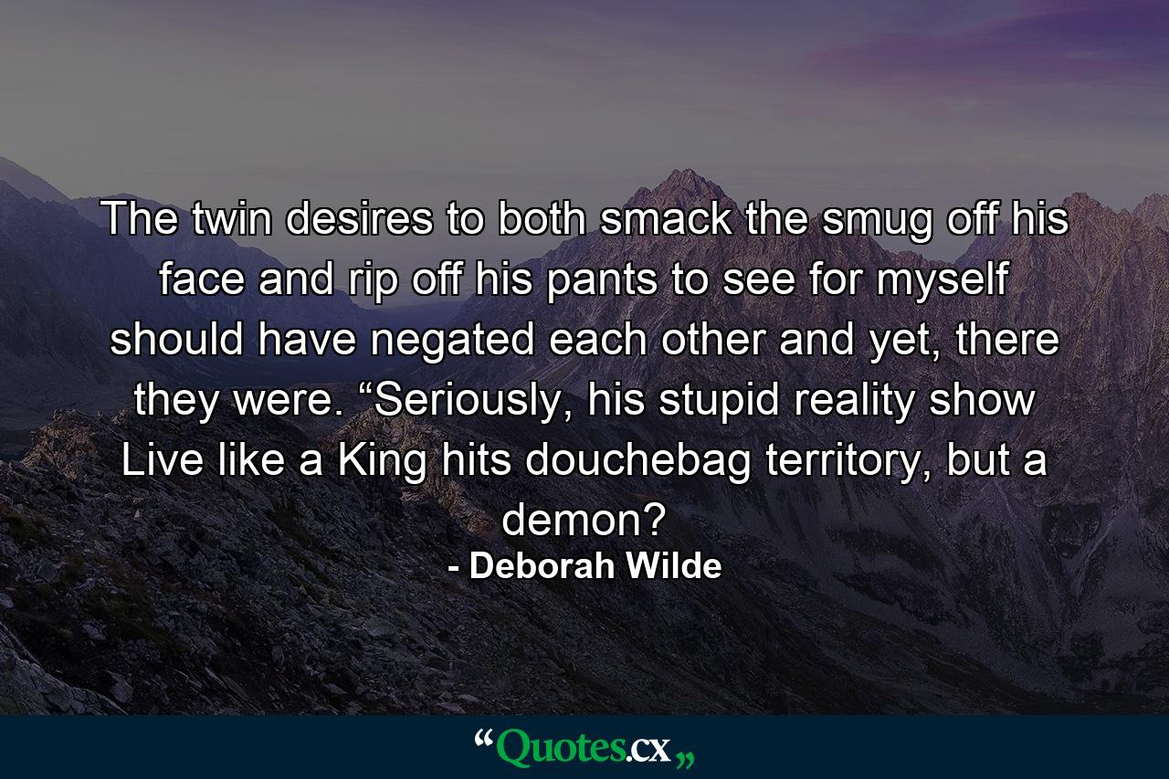 The twin desires to both smack the smug off his face and rip off his pants to see for myself should have negated each other and yet, there they were. “Seriously, his stupid reality show Live like a King hits douchebag territory, but a demon? - Quote by Deborah Wilde