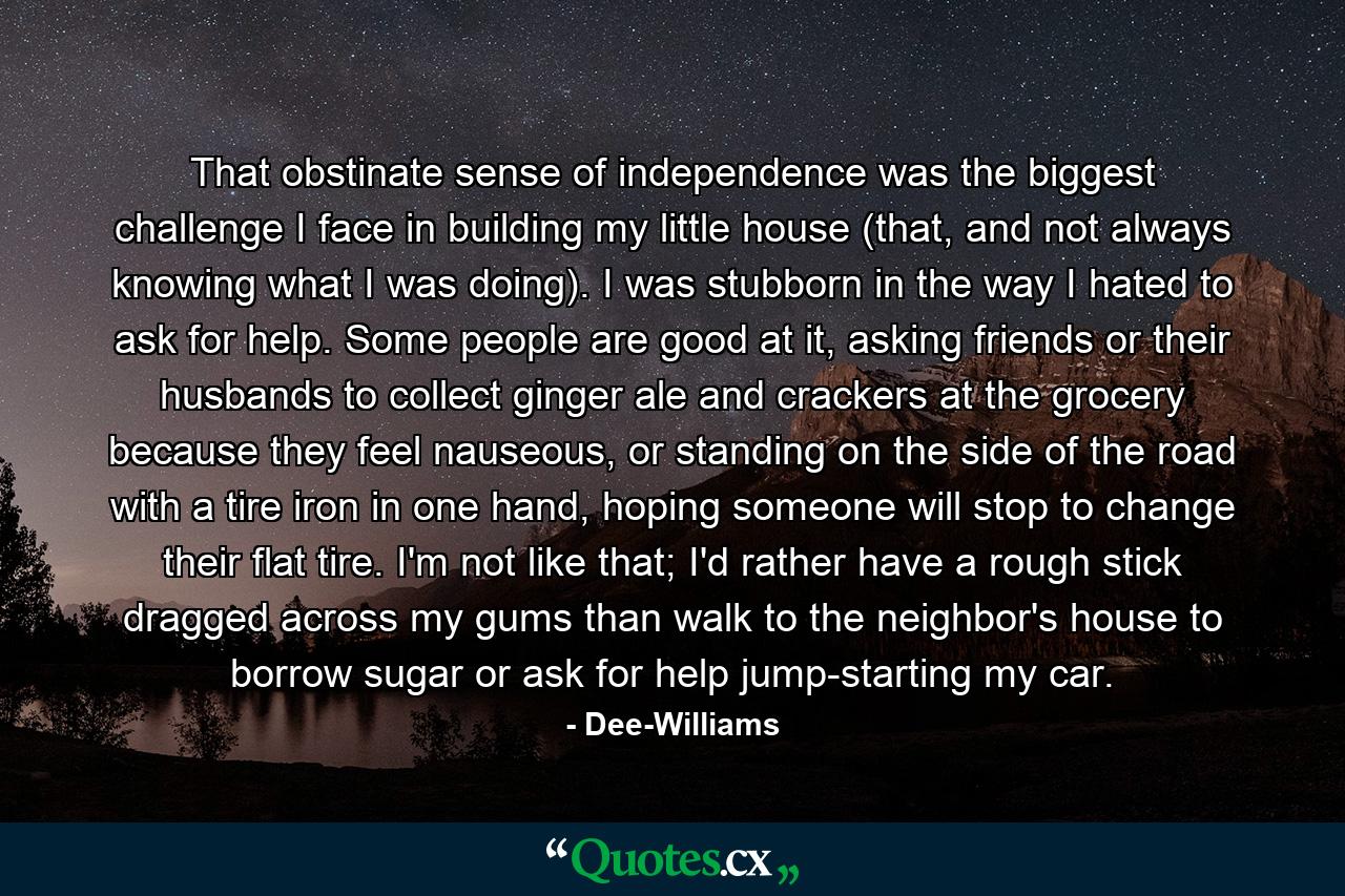 That obstinate sense of independence was the biggest challenge I face in building my little house (that, and not always knowing what I was doing). I was stubborn in the way I hated to ask for help. Some people are good at it, asking friends or their husbands to collect ginger ale and crackers at the grocery because they feel nauseous, or standing on the side of the road with a tire iron in one hand, hoping someone will stop to change their flat tire. I'm not like that; I'd rather have a rough stick dragged across my gums than walk to the neighbor's house to borrow sugar or ask for help jump-starting my car. - Quote by Dee-Williams