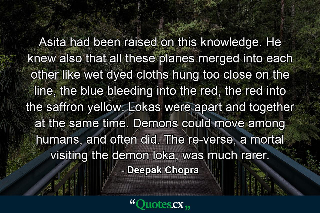 Asita had been raised on this knowledge. He knew also that all these planes merged into each other like wet dyed cloths hung too close on the line, the blue bleeding into the red, the red into the saffron yellow. Lokas were apart and together at the same time. Demons could move among humans, and often did. The re-verse, a mortal visiting the demon loka, was much rarer. - Quote by Deepak Chopra