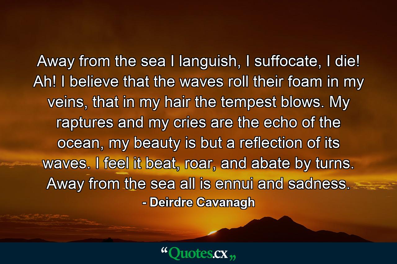 Away from the sea I languish, I suffocate, I die! Ah! I believe that the waves roll their foam in my veins, that in my hair the tempest blows. My raptures and my cries are the echo of the ocean, my beauty is but a reflection of its waves. I feel it beat, roar, and abate by turns. Away from the sea all is ennui and sadness. - Quote by Deirdre Cavanagh