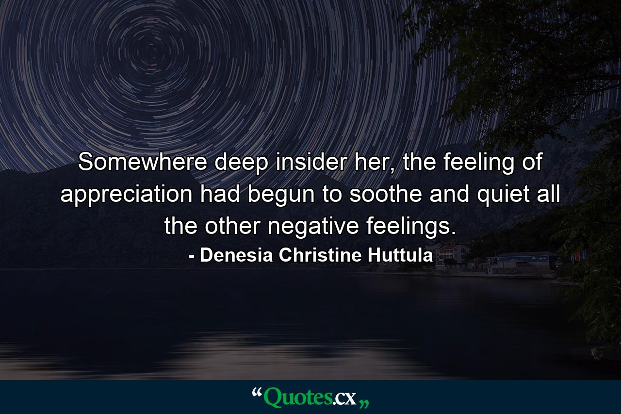 Somewhere deep insider her, the feeling of appreciation had begun to soothe and quiet all the other negative feelings. - Quote by Denesia Christine Huttula