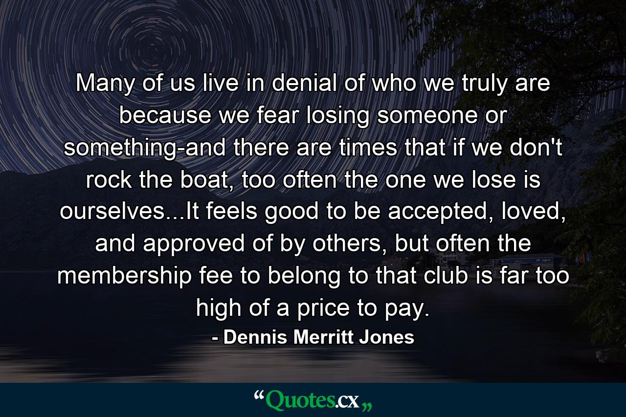 Many of us live in denial of who we truly are because we fear losing someone or something-and there are times that if we don't rock the boat, too often the one we lose is ourselves...It feels good to be accepted, loved, and approved of by others, but often the membership fee to belong to that club is far too high of a price to pay. - Quote by Dennis Merritt Jones