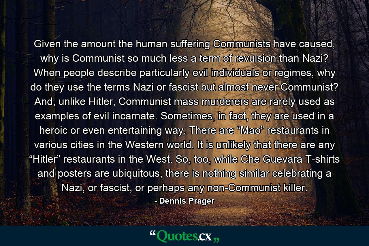 Given the amount the human suffering Communists have caused, why is Communist so much less a term of revulsion than Nazi? When people describe particularly evil individuals or regimes, why do they use the terms Nazi or fascist but almost never Communist? And, unlike Hitler, Communist mass murderers are rarely used as examples of evil incarnate. Sometimes, in fact, they are used in a heroic or even entertaining way. There are “Mao” restaurants in various cities in the Western world. It is unlikely that there are any “Hitler” restaurants in the West. So, too, while Che Guevara T-shirts and posters are ubiquitous, there is nothing similar celebrating a Nazi, or fascist, or perhaps any non-Communist killer. - Quote by Dennis Prager