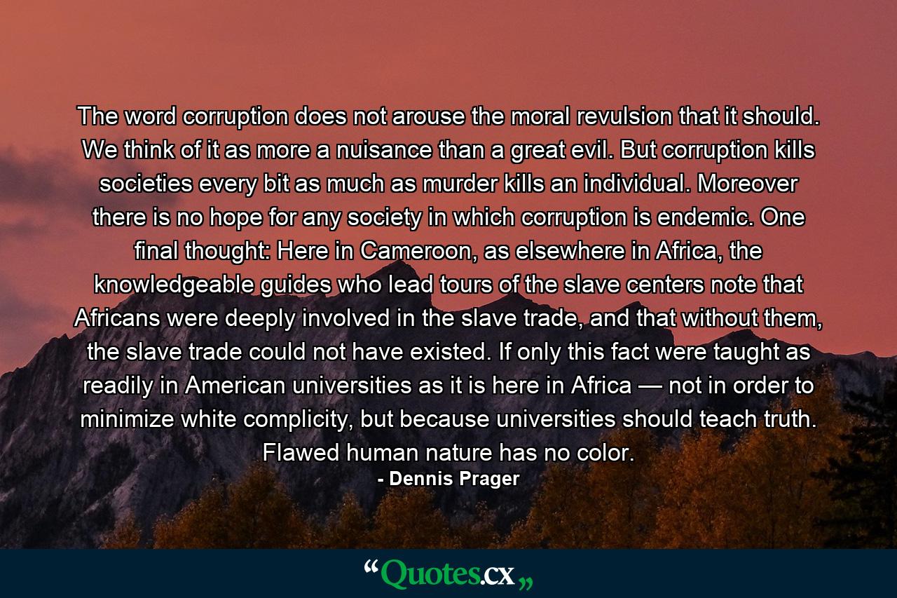The word corruption does not arouse the moral revulsion that it should. We think of it as more a nuisance than a great evil. But corruption kills societies every bit as much as murder kills an individual. Moreover there is no hope for any society in which corruption is endemic. One final thought: Here in Cameroon, as elsewhere in Africa, the knowledgeable guides who lead tours of the slave centers note that Africans were deeply involved in the slave trade, and that without them, the slave trade could not have existed. If only this fact were taught as readily in American universities as it is here in Africa — not in order to minimize white complicity, but because universities should teach truth. Flawed human nature has no color. - Quote by Dennis Prager