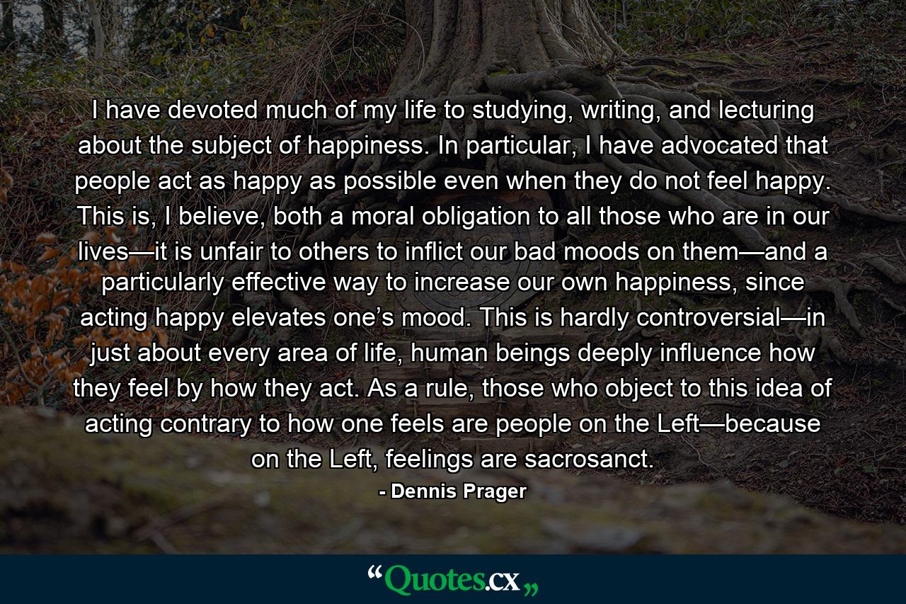 I have devoted much of my life to studying, writing, and lecturing about the subject of happiness. In particular, I have advocated that people act as happy as possible even when they do not feel happy. This is, I believe, both a moral obligation to all those who are in our lives—it is unfair to others to inflict our bad moods on them—and a particularly effective way to increase our own happiness, since acting happy elevates one’s mood. This is hardly controversial—in just about every area of life, human beings deeply influence how they feel by how they act. As a rule, those who object to this idea of acting contrary to how one feels are people on the Left—because on the Left, feelings are sacrosanct. - Quote by Dennis Prager