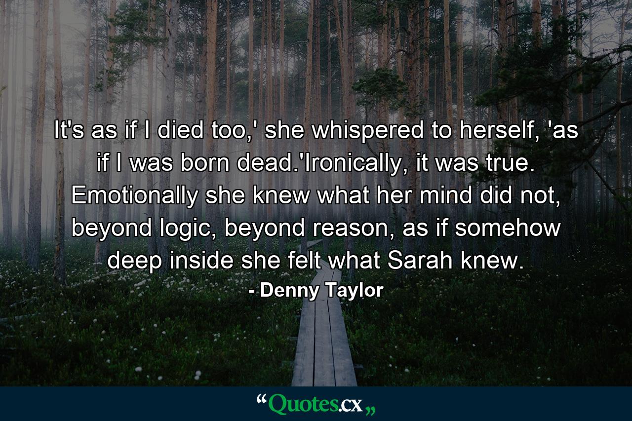 It's as if I died too,' she whispered to herself, 'as if I was born dead.'Ironically, it was true. Emotionally she knew what her mind did not, beyond logic, beyond reason, as if somehow deep inside she felt what Sarah knew. - Quote by Denny Taylor