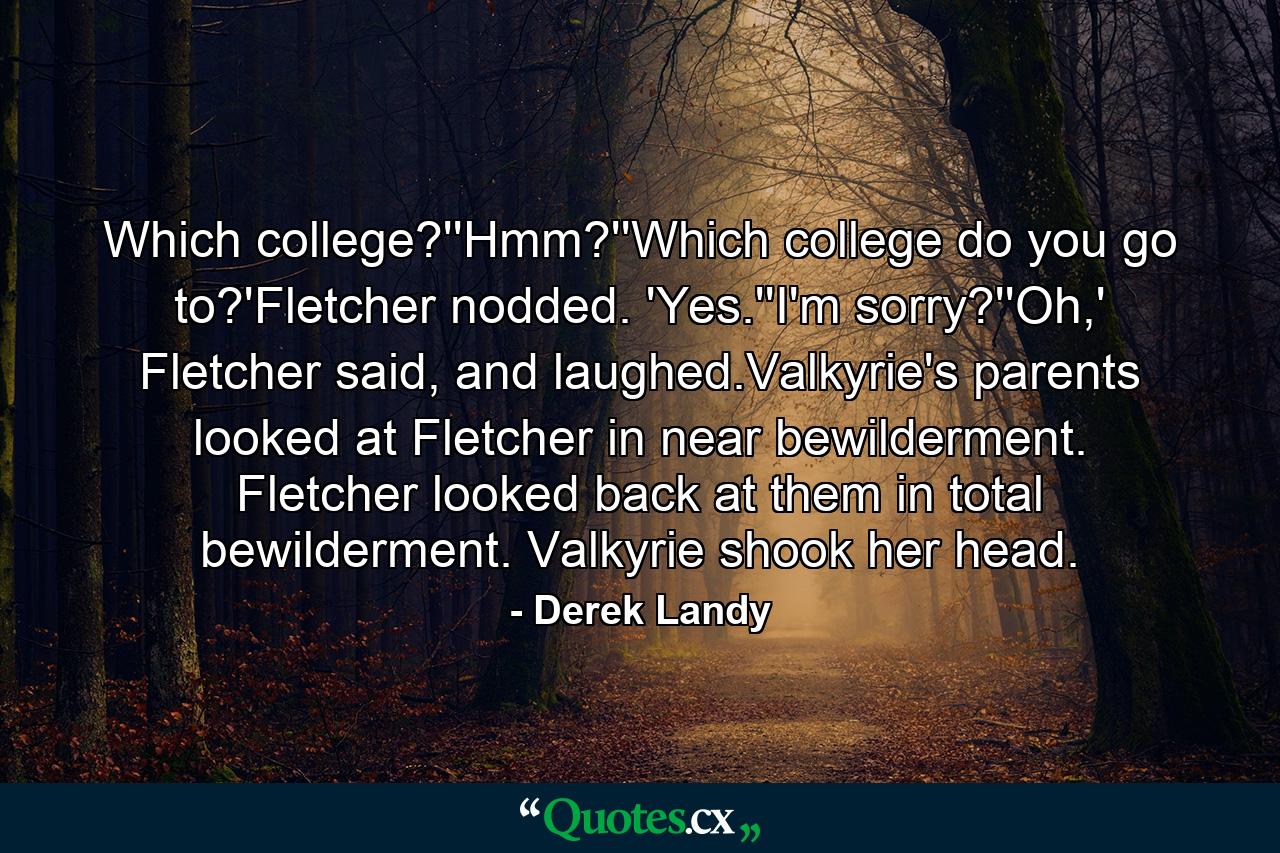 Which college?''Hmm?''Which college do you go to?'Fletcher nodded. 'Yes.''I'm sorry?''Oh,' Fletcher said, and laughed.Valkyrie's parents looked at Fletcher in near bewilderment. Fletcher looked back at them in total bewilderment. Valkyrie shook her head. - Quote by Derek Landy