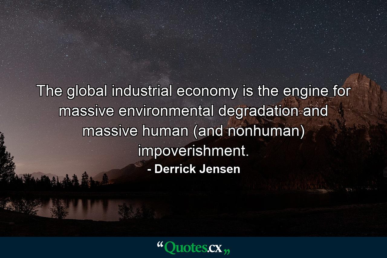 The global industrial economy is the engine for massive environmental degradation and massive human (and nonhuman) impoverishment. - Quote by Derrick Jensen