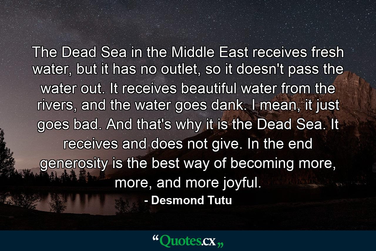 The Dead Sea in the Middle East receives fresh water, but it has no outlet, so it doesn't pass the water out. It receives beautiful water from the rivers, and the water goes dank. I mean, it just goes bad. And that's why it is the Dead Sea. It receives and does not give. In the end generosity is the best way of becoming more, more, and more joyful. - Quote by Desmond Tutu