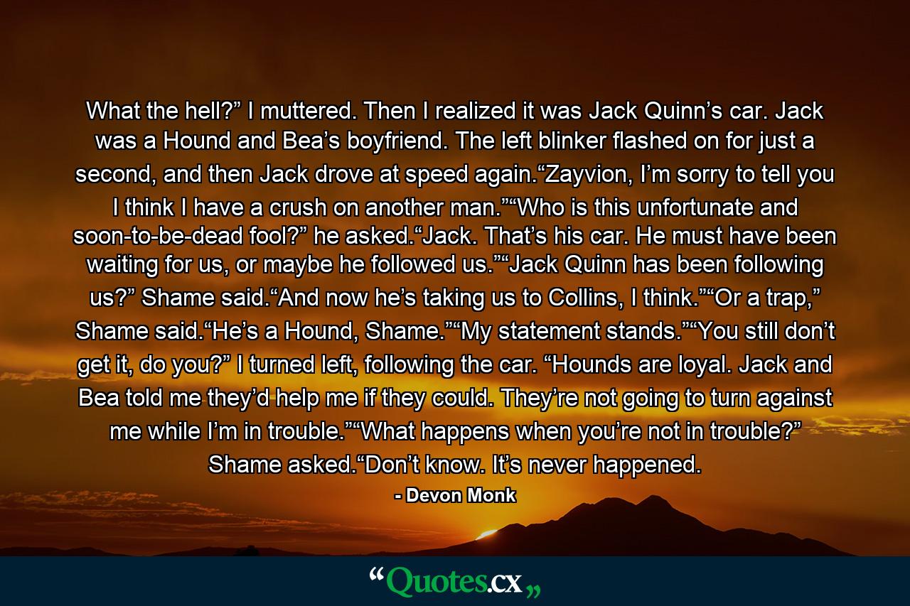 What the hell?” I muttered. Then I realized it was Jack Quinn’s car. Jack was a Hound and Bea’s boyfriend. The left blinker flashed on for just a second, and then Jack drove at speed again.“Zayvion, I’m sorry to tell you I think I have a crush on another man.”“Who is this unfortunate and soon-to-be-dead fool?” he asked.“Jack. That’s his car. He must have been waiting for us, or maybe he followed us.”“Jack Quinn has been following us?” Shame said.“And now he’s taking us to Collins, I think.”“Or a trap,” Shame said.“He’s a Hound, Shame.”“My statement stands.”“You still don’t get it, do you?” I turned left, following the car. “Hounds are loyal. Jack and Bea told me they’d help me if they could. They’re not going to turn against me while I’m in trouble.”“What happens when you’re not in trouble?” Shame asked.“Don’t know. It’s never happened. - Quote by Devon Monk