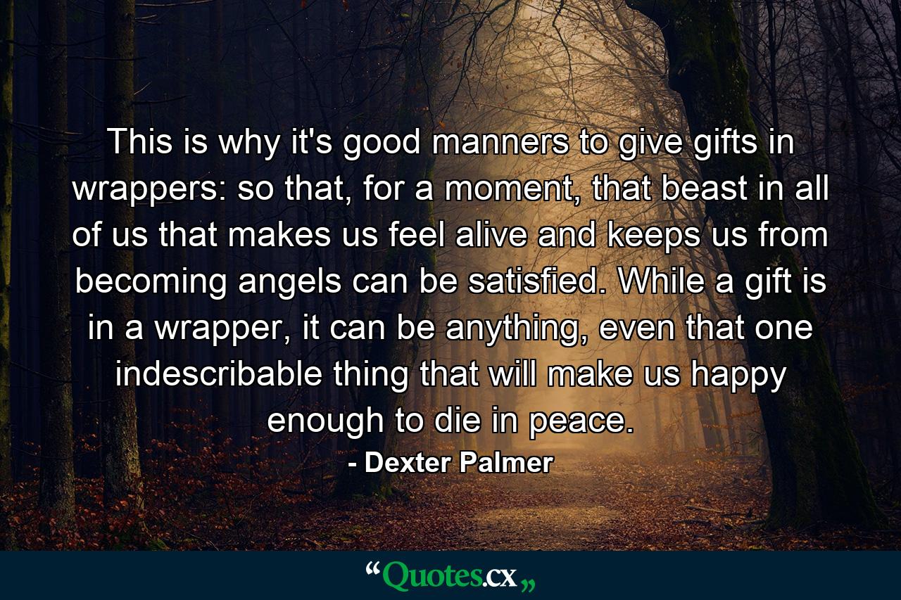 This is why it's good manners to give gifts in wrappers: so that, for a moment, that beast in all of us that makes us feel alive and keeps us from becoming angels can be satisfied. While a gift is in a wrapper, it can be anything, even that one indescribable thing that will make us happy enough to die in peace. - Quote by Dexter Palmer