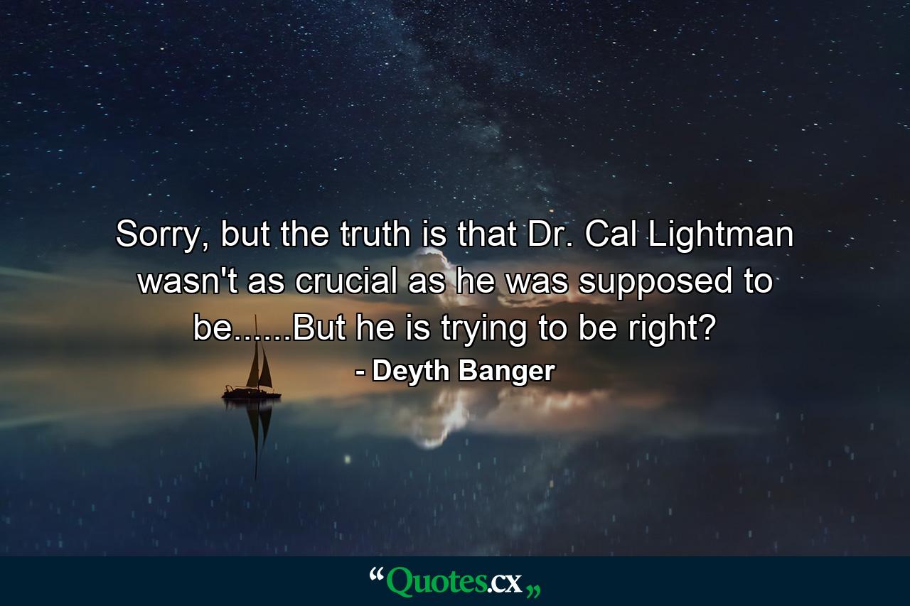 Sorry, but the truth is that Dr. Cal Lightman wasn't as crucial as he was supposed to be......But he is trying to be right? - Quote by Deyth Banger