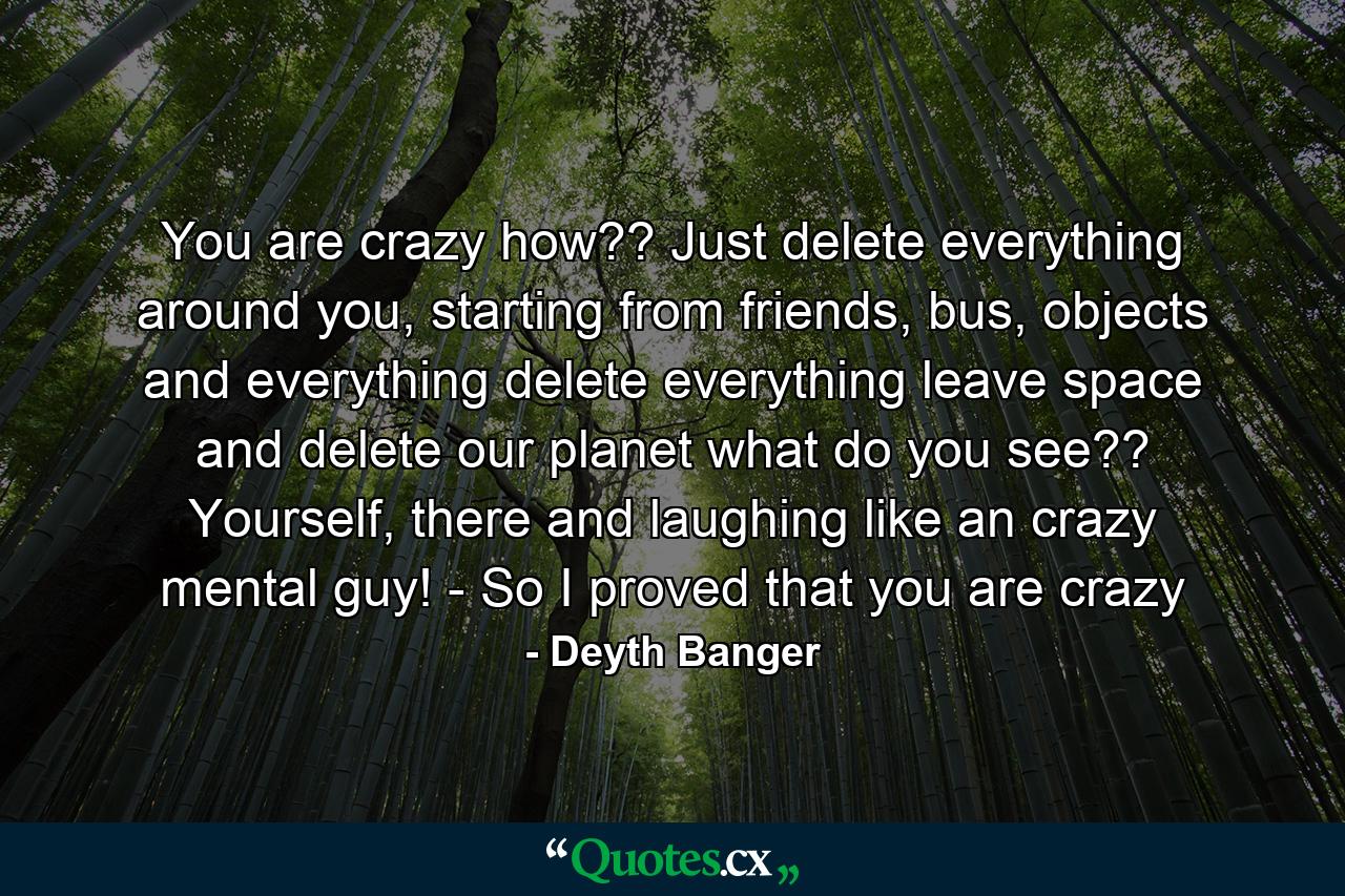 You are crazy how?? Just delete everything around you, starting from friends, bus, objects and everything delete everything leave space and delete our planet what do you see?? Yourself, there and laughing like an crazy mental guy! - So I proved that you are crazy - Quote by Deyth Banger