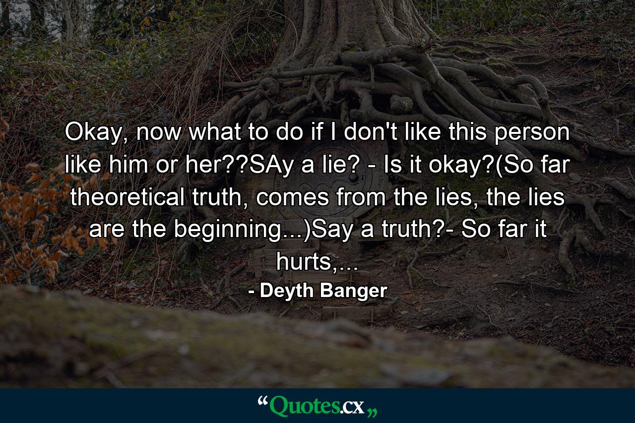 Okay, now what to do if I don't like this person like him or her??SAy a lie? - Is it okay?(So far theoretical truth, comes from the lies, the lies are the beginning...)Say a truth?- So far it hurts,... - Quote by Deyth Banger