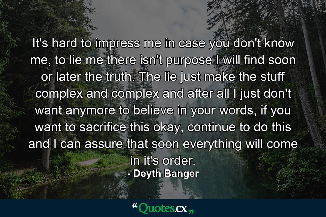 It's hard to impress me in case you don't know me, to lie me there isn't purpose I will find soon or later the truth. The lie just make the stuff complex and complex and after all I just don't want anymore to believe in your words, if you want to sacrifice this okay, continue to do this and I can assure that soon everything will come in it's order. - Quote by Deyth Banger