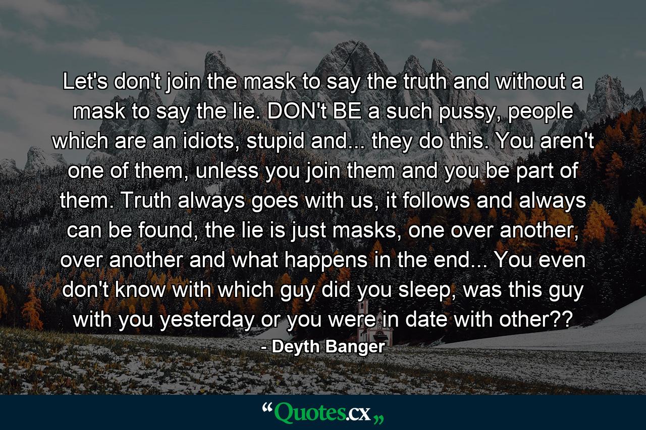 Let's don't join the mask to say the truth and without a mask to say the lie. DON't BE a such pussy, people which are an idiots, stupid and... they do this. You aren't one of them, unless you join them and you be part of them. Truth always goes with us, it follows and always can be found, the lie is just masks, one over another, over another and what happens in the end... You even don't know with which guy did you sleep, was this guy with you yesterday or you were in date with other?? - Quote by Deyth Banger