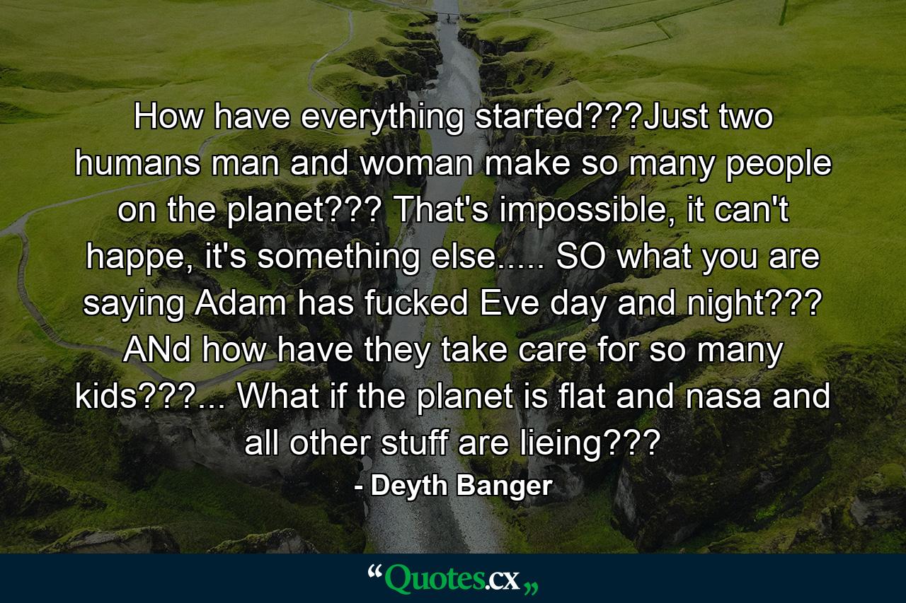 How have everything started???Just two humans man and woman make so many people on the planet??? That's impossible, it can't happe, it's something else..... SO what you are saying Adam has fucked Eve day and night??? ANd how have they take care for so many kids???... What if the planet is flat and nasa and all other stuff are lieing??? - Quote by Deyth Banger