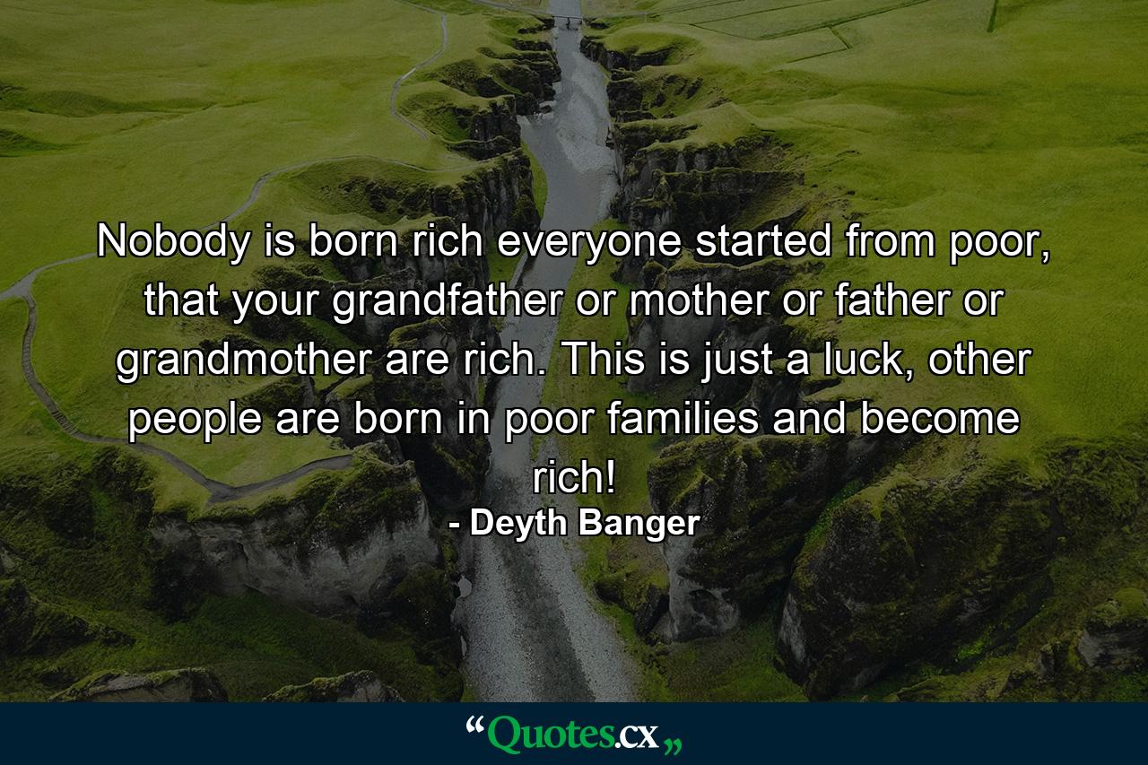 Nobody is born rich everyone started from poor, that your grandfather or mother or father or grandmother are rich. This is just a luck, other people are born in poor families and become rich! - Quote by Deyth Banger