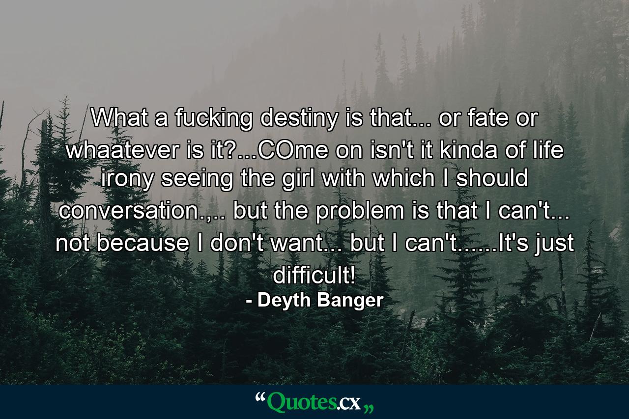 What a fucking destiny is that... or fate or whaatever is it?...COme on isn't it kinda of life irony seeing the girl with which I should conversation.,.. but the problem is that I can't... not because I don't want... but I can't......It's just difficult! - Quote by Deyth Banger