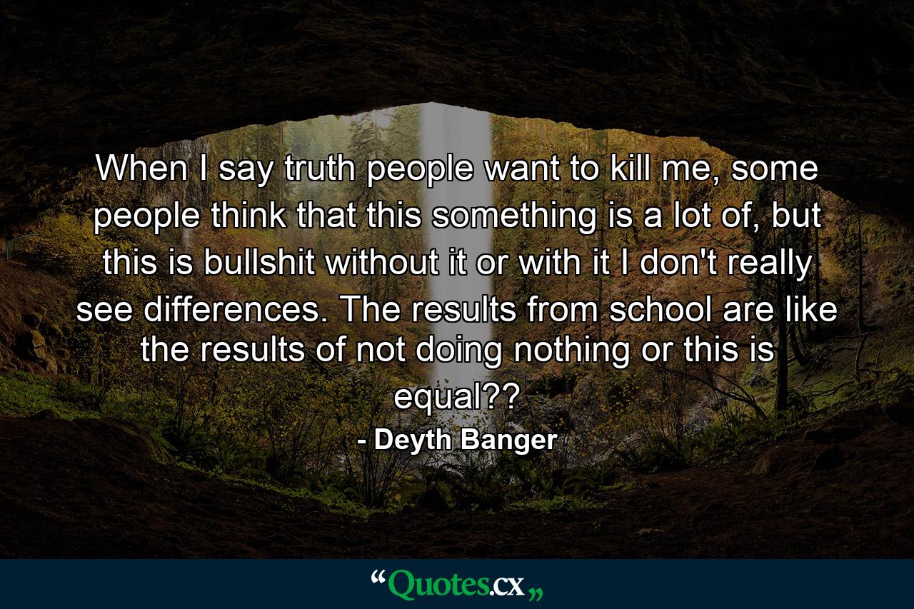 When I say truth people want to kill me, some people think that this something is a lot of, but this is bullshit without it or with it I don't really see differences. The results from school are like the results of not doing nothing or this is equal?? - Quote by Deyth Banger