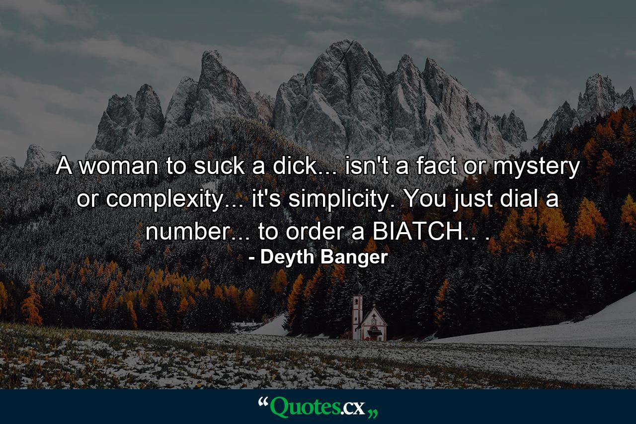 A woman to suck a dick... isn't a fact or mystery or complexity... it's simplicity. You just dial a number... to order a BIATCH.. . - Quote by Deyth Banger