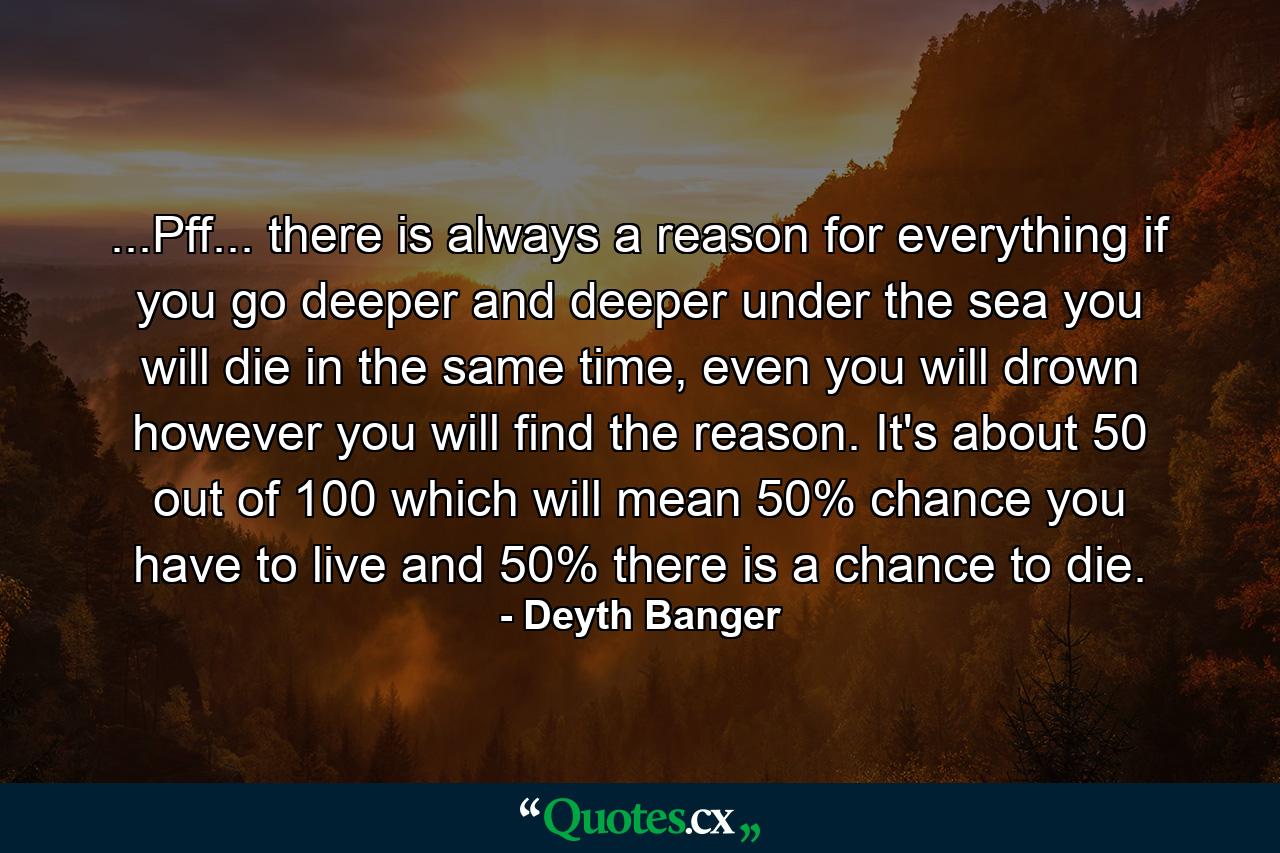 ...Pff... there is always a reason for everything if you go deeper and deeper under the sea you will die in the same time, even you will drown however you will find the reason. It's about 50 out of 100 which will mean 50% chance you have to live and 50% there is a chance to die. - Quote by Deyth Banger