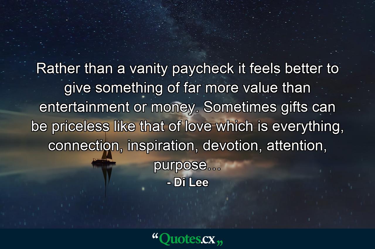 Rather than a vanity paycheck it feels better to give something of far more value than entertainment or money. Sometimes gifts can be priceless like that of love which is everything, connection, inspiration, devotion, attention, purpose… - Quote by Di Lee