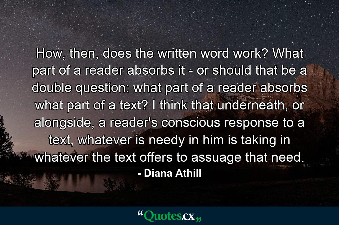 How, then, does the written word work? What part of a reader absorbs it - or should that be a double question: what part of a reader absorbs what part of a text? I think that underneath, or alongside, a reader's conscious response to a text, whatever is needy in him is taking in whatever the text offers to assuage that need. - Quote by Diana Athill