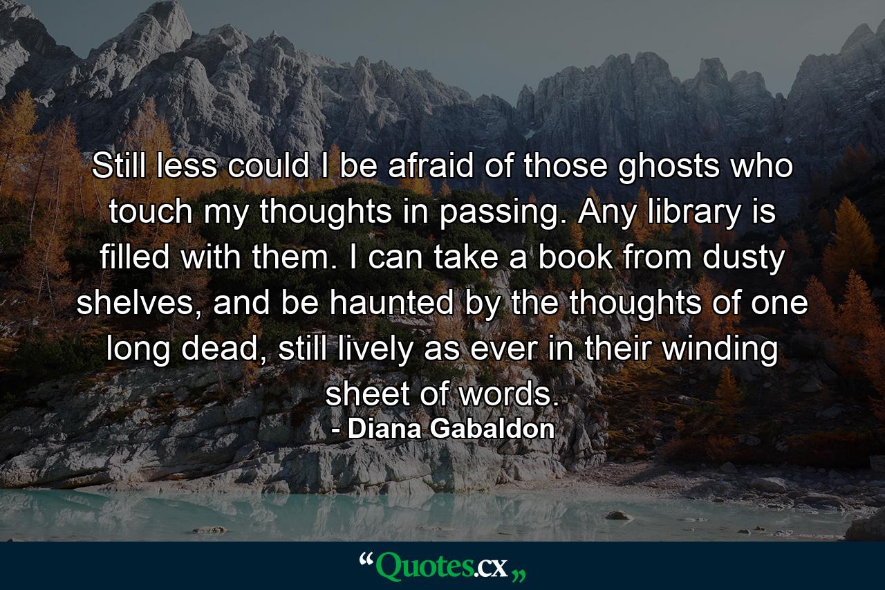 Still less could I be afraid of those ghosts who touch my thoughts in passing. Any library is filled with them. I can take a book from dusty shelves, and be haunted by the thoughts of one long dead, still lively as ever in their winding sheet of words. - Quote by Diana Gabaldon