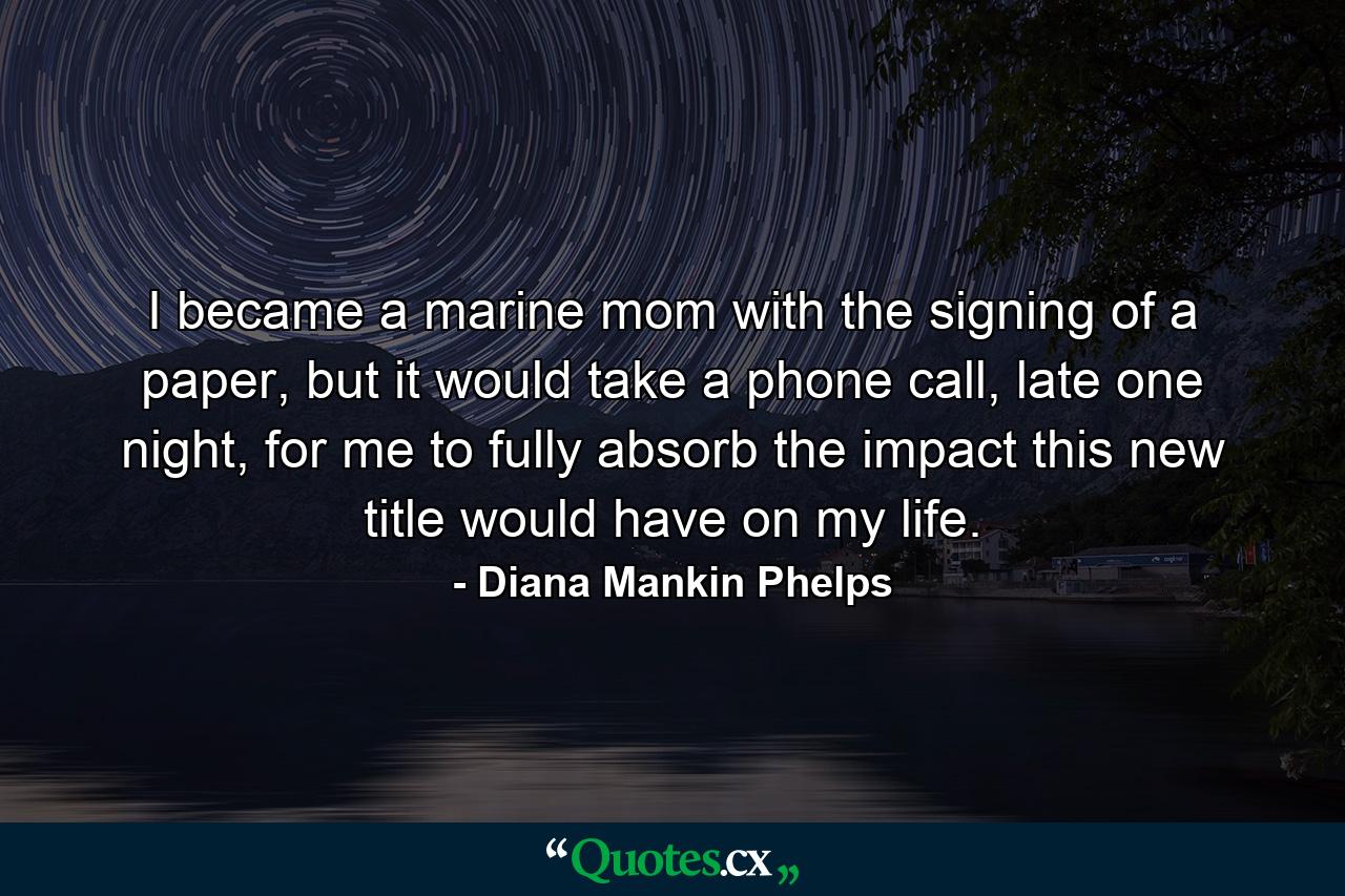 I became a marine mom with the signing of a paper, but it would take a phone call, late one night, for me to fully absorb the impact this new title would have on my life. - Quote by Diana Mankin Phelps