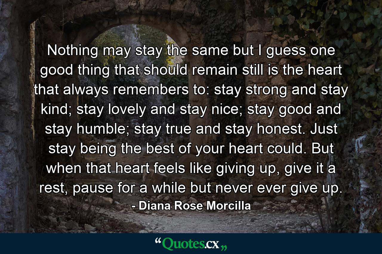 Nothing may stay the same but I guess one good thing that should remain still is the heart that always remembers to: stay strong and stay kind; stay lovely and stay nice; stay good and stay humble; stay true and stay honest. Just stay being the best of your heart could. But when that heart feels like giving up, give it a rest, pause for a while but never ever give up. - Quote by Diana Rose Morcilla