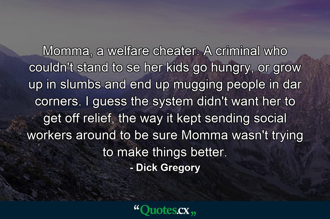 Momma, a welfare cheater. A criminal who couldn't stand to se her kids go hungry, or grow up in slumbs and end up mugging people in dar corners. I guess the system didn't want her to get off relief, the way it kept sending social workers around to be sure Momma wasn't trying to make things better. - Quote by Dick Gregory