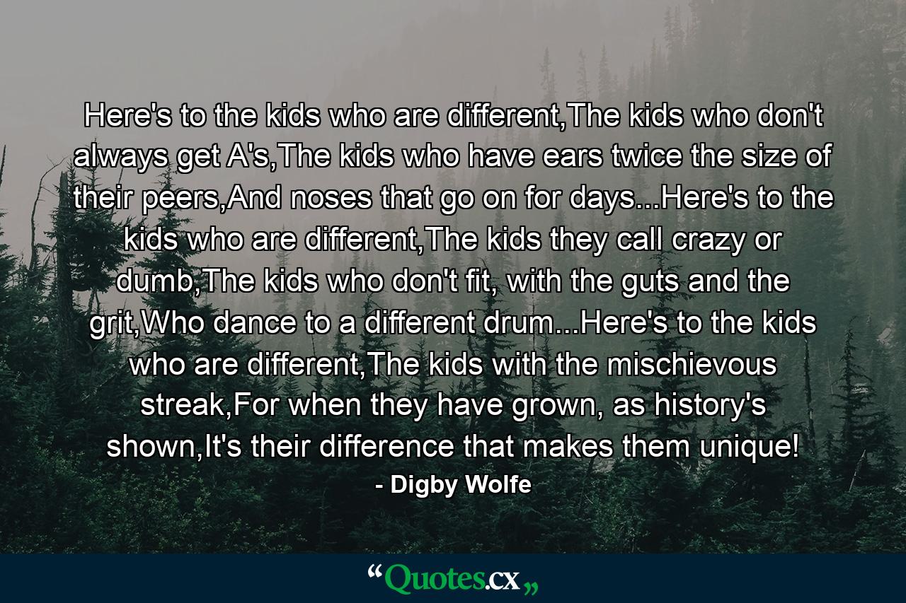 Here's to the kids who are different,The kids who don't always get A's,The kids who have ears twice the size of their peers,And noses that go on for days...Here's to the kids who are different,The kids they call crazy or dumb,The kids who don't fit, with the guts and the grit,Who dance to a different drum...Here's to the kids who are different,The kids with the mischievous streak,For when they have grown, as history's shown,It's their difference that makes them unique! - Quote by Digby Wolfe