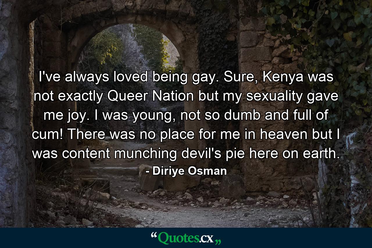 I've always loved being gay. Sure, Kenya was not exactly Queer Nation but my sexuality gave me joy. I was young, not so dumb and full of cum! There was no place for me in heaven but I was content munching devil's pie here on earth. - Quote by Diriye Osman