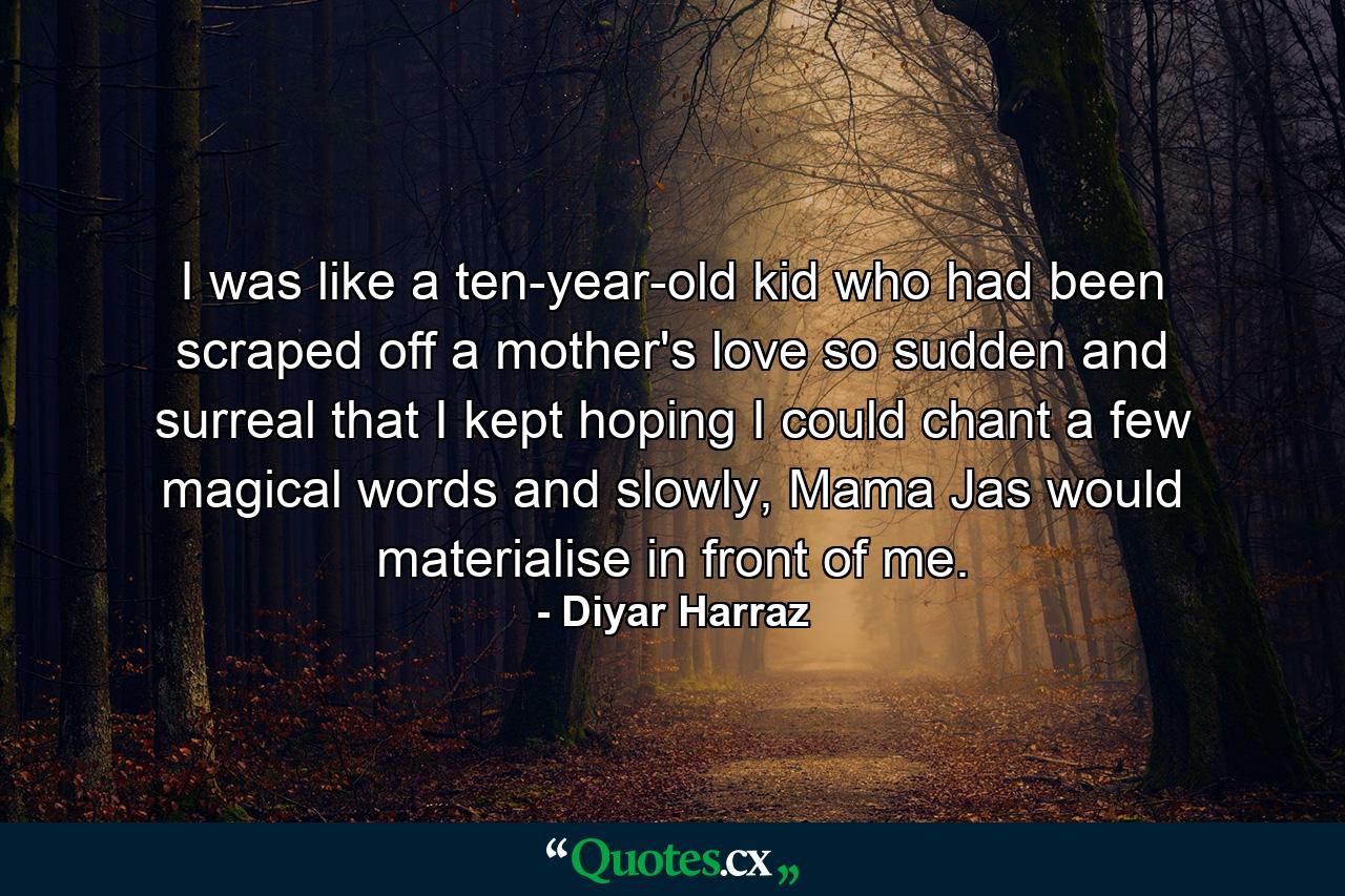 I was like a ten-year-old kid who had been scraped off a mother's love so sudden and surreal that I kept hoping I could chant a few magical words and slowly, Mama Jas would materialise in front of me. - Quote by Diyar Harraz