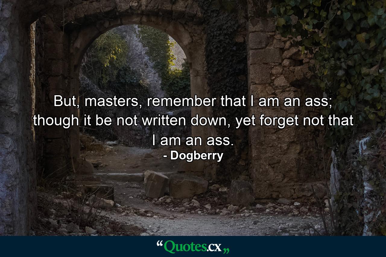 But, masters, remember that I am an ass; though it be not written down, yet forget not that I am an ass. - Quote by Dogberry