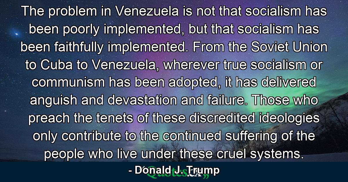 The problem in Venezuela is not that socialism has been poorly implemented, but that socialism has been faithfully implemented. From the Soviet Union to Cuba to Venezuela, wherever true socialism or communism has been adopted, it has delivered anguish and devastation and failure. Those who preach the tenets of these discredited ideologies only contribute to the continued suffering of the people who live under these cruel systems. - Quote by Donald J. Trump